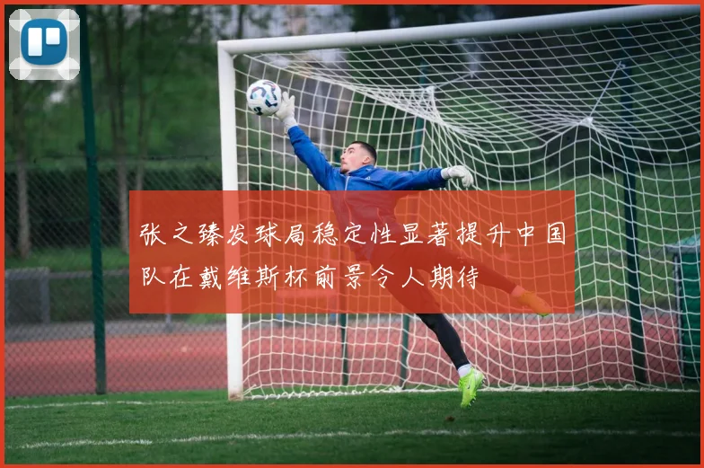 张之臻发球局稳定性显著提升中国队在戴维斯杯前景令人期待