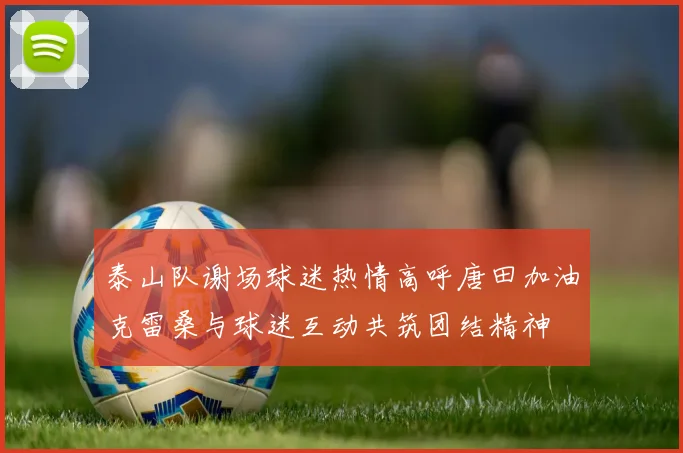 泰山队谢场球迷热情高呼唐田加油克雷桑与球迷互动共筑团结精神